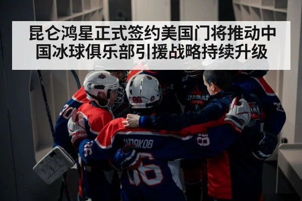 昆仑鸿星正式签约美国门将推动中国冰球俱乐部引援战略持续升级
