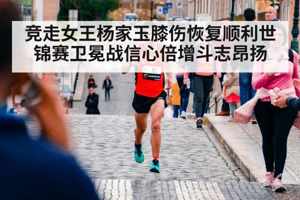 竞走女王杨家玉膝伤恢复顺利世锦赛卫冕战信心倍增斗志昂扬