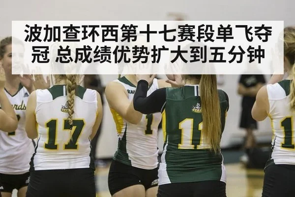 波加查环西第十七赛段单飞夺冠 总成绩优势扩大到五分钟
