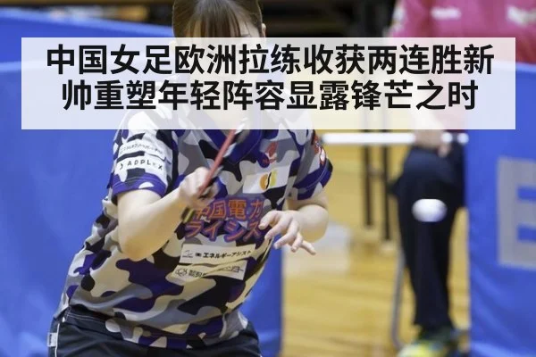 中国女足欧洲拉练收获两连胜新帅重塑年轻阵容显露锋芒之时